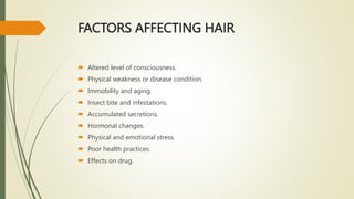 FACTORS AFFECTING HAIR
 Altered level of consciousness.
 Physical weakness or disease condition.
 Immobility and aging.
 Insect bite and infestations.
 Accumulated secretions.
 Hormonal changes.
 Physical and emotional stress.
 Poor health practices.
 Effects on drug.
 
