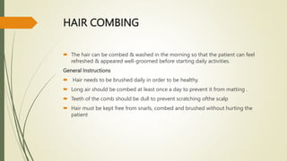 HAIR COMBING
 The hair can be combed & washed in the morning so that the patient can feel
refreshed & appeared well-groomed before starting daily activities.
General Instructions
 Hair needs to be brushed daily in order to be healthy.
 Long air should be combed at least once a day to prevent it from matting .
 Teeth of the comb should be dull to prevent scratching ofthe scalp
 Hair must be kept free from snarls, combed and brushed without hurting the
patient
 