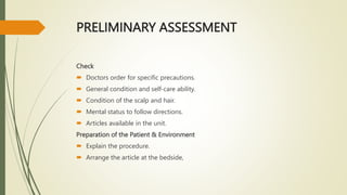 PRELIMINARY ASSESSMENT
Check
 Doctors order for specific precautions.
 General condition and self-care ability.
 Condition of the scalp and hair.
 Mental status to follow directions.
 Articles available in the unit.
Preparation of the Patient & Environment
 Explain the procedure.
 Arrange the article at the bedside,
 