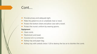 Cont.…
 Provide privacy and adequate light.
 Make the patient to sit on a bedside chair or stool.
 Protect the bottom sheet and pillow case with a towel.
 Protect the nurse's uniform by wearing aprons.
Equipment
 Clean comb.
 Mackintosh and towel.
 Coconut oil in a container,
 Kidney tray and paper bag.
 Kidney tray with carbolic lotion 1:20 to destroy the lice an to disinfect the comb.
 