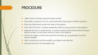 PROCEDURE
 Wash hands and take required articles at bed
 If possible as patient to sit on a stool otherwise side lying or Fowler's position.
 Place the Mackintosh under the head of the patient.
 Each half of the hair is treated separately without causing strain on the patient.
 Separate the hair in small strands. To prevent pulling hold strands above the part
being combed, so that there will be no pain to the patient.
 Comb the tangle out from the ends first and then go up gradually. Use oil to
remove tangles.
 After combing the hair thoroughly, use ribbon to tie the hair.
 Discard loose hair into the paper bag
 