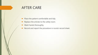 AFTER CARE
 Place the patient comfortable and tidy.
 Replace the articles to the utility room.
 Wash hands thoroughly.
 Record and report the procedure in nurse's record sheet.
 