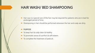 HAIR WASH/ BED SHAMPOOING
 Hair was is a special care of the hair may be required for patients who are in bed for
prolonged period of time.
 Shampooing in hair should be performed whenever the hair and scalp are dirty.
 PURPOSE
 To keep hair & scalp clean & healthy
 To promotes sense of comfort & self esteem
 To complete the treatment of pediculi.
 
