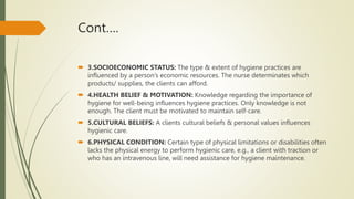 Cont….
 3.SOCIOECONOMIC STATUS: The type & extent of hygiene practices are
influenced by a person’s economic resources. The nurse determinates which
products/ supplies, the clients can afford.
 4.HEALTH BELIEF & MOTIVATION: Knowledge regarding the importance of
hygiene for well-being influences hygiene practices. Only knowledge is not
enough. The client must be motivated to maintain self-care.
 5.CULTURAL BELIEFS: A clients cultural beliefs & personal values influences
hygienic care.
 6.PHYSICAL CONDITION: Certain type of physical limitations or disabilities often
lacks the physical energy to perform hygienic care, e.g., a client with traction or
who has an intravenous line, will need assistance for hygiene maintenance.
 