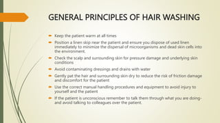 GENERAL PRINCIPLES OF HAIR WASHING
 Keep the patient warm at all times
 Position a linen skip near the patient and ensure you dispose of used linen
immediately to minimize the dispersal of microorganisms and dead skin cells into
the environment.
 Check the scalp and surrounding skin for pressure damage and underlying skin
conditions
 Avoid contaminating dressings and drains with water
 Gently pat the hair and surrounding skin dry to reduce the risk of friction damage
and discomfort for the patient
 Use the correct manual handling procedures and equipment to avoid injury to
yourself and the patient
 If the patient is unconscious remember to talk them through what you are doing-
and avoid talking to colleagues over the patient.
 