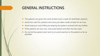 GENERAL INSTRUCTIONS
 The patients are given hair wash at least once a week for bedridden patients.
 Avoid hair wash for patients who have just taken meals at least for an hour.
 Avoid exposure and chilling by keeping the patient covered with top clothes.
 If the patients are very sick, note pulse before and after the hair wash.
 Do not let the patient exert and try to avoid exertion to the patient as far as
possible.
 