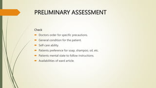 PRELIMINARY ASSESSMENT
Check
 Doctors order for specific precautions.
 General condition for the patient.
 Self-care ability.
 Patients preference for soap, shampoo, oil, etc.
 Patients mental state to follow instructions.
 Availabilities of ward article.
 