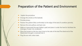 Preparation of the Patient and Environment
 Explain the procedure.
 Arrange the articles at the bedside.
 Provide privacy.
 Position the patient (flat) comfortably to the edge of the bed (if condition permits).
 Remove the extra pillows and back rest.
 Make an improvised through (Kelley's pad) and place it under the hand to facilitate the
drainage of water into receptacle.
 Place the bucket on the low stool close to the side of the bed.The distal end of the
Mackintosh (trough) is received into it.
 Plug the ear with cotton balls.
 