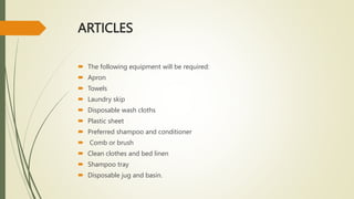 ARTICLES
 The following equipment will be required:
 Apron
 Towels
 Laundry skip
 Disposable wash cloths
 Plastic sheet
 Preferred shampoo and conditioner
 Comb or brush
 Clean clothes and bed linen
 Shampoo tray
 Disposable jug and basin.
 