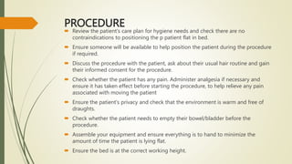 PROCEDURE
 Review the patient's care plan for hygiene needs and check there are no
contraindications to positioning the p patient flat in bed.
 Ensure someone will be available to help position the patient during the procedure
if required.
 Discuss the procedure with the patient, ask about their usual hair routine and gain
their informed consent for the procedure.
 Check whether the patient has any pain. Administer analgesia if necessary and
ensure it has taken effect before starting the procedure, to help relieve any pain
associated with moving the patient
 Ensure the patient's privacy and check that the environment is warm and free of
draughts.
 Check whether the patient needs to empty their bowel/bladder before the
procedure.
 Assemble your equipment and ensure everything is to hand to minimize the
amount of time the patient is lying flat.
 Ensure the bed is at the correct working height.
 