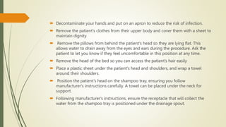  Decontaminate your hands and put on an apron to reduce the risk of infection.
 Remove the patient's clothes from their upper body and cover them with a sheet to
maintain dignity
 Remove the pillows from behind the patient's head so they are lying flat. This
allows water to drain away from the eyes and ears during the procedure. Ask the
patient to let you know if they feel uncomfortable in this position at any time.
 Remove the head of the bed so you can access the patient's hair easily
 Place a plastic sheet under the patient's head and shoulders, and wrap a towel
around their shoulders.
 Position the patient's head on the shampoo tray, ensuring you follow
manufacturer's instructions carefully. A towel can be placed under the neck for
support.
 Following manufacturer's instructions, ensure the receptacle that will collect the
water from the shampoo tray is positioned under the drainage spout.
 