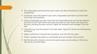  Fill a disposable wash bowl with warm water and allow the patient to check the
temperature.
 If required, cover the patient's eyes with a disposable washcloth to protect them
from water and shampoo.
 Using a disposable jug, take water from the disposable bowl and wet the patient's
hair. Start at the front hairline and allow the water to drain down and away from
the face, avoiding the eyes and ears. Apply the shampoo and massage it into the
hair.
 Using the jug, rinse the patient's hair with water. Figure2.33 shows the Shampooing
technique.
 Apply conditioner, if required by the patient, and rinse the hair again.
 Check, regularly, the patient is comfortable and can maintain their position.
 Pat the hair with a towel to remove the excess water-avoid pulling on the hair as
this can be uncomfortable.
 