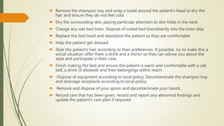  Remove the shampoo tray and wrap a towel around the patient's head to dry the
hair and ensure they do not feel cold.
 Dry the surrounding skin, paying particular attention to skin folds in the neck.
 Change any wet bed linen. Dispose of soiled bed linendirectly into the linen skip.
 Replace the bed head and reposition the patient so they are comfortable
 Help the patient get dressed.
 Style the patient's hair according to their preferences. If possible, try to make this a
social situation-offer them a drink and a mirror so they can advise you about the
style and participate in their care.
 Finish making the bed and ensure the patient is warm and comfortable with a call
bell, a drink (if allowed) and their belongings within reach.
 Dispose of equipment according to local policy. Decontaminate the shampoo tray
and drainage receptacle according to local policy.
 Remove and dispose of your apron and decontaminate your hands.
 Record care that has been given, record and report any abnormal findings and
update the patient's care plan if required.
 
