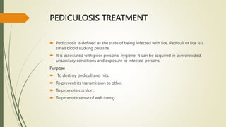 PEDICULOSIS TREATMENT
 Pediculosis is defined as the state of being infected with lice. Pediculi or lice is a
small blood sucking parasite.
 It is associated with poor personal hygiene. It can be acquired in overcrowded,
unsanitary conditions and exposure to infected persons.
Purpose
 To destroy pediculi and nits.
 To prevent its transmission to other.
 To promote comfort.
 To promote sense of well-being.
 