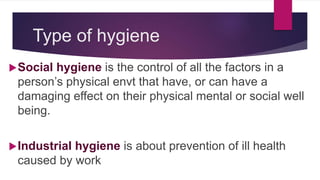 Type of hygiene
Social hygiene is the control of all the factors in a
person’s physical envt that have, or can have a
damaging effect on their physical mental or social well
being.
Industrial hygiene is about prevention of ill health
caused by work
 