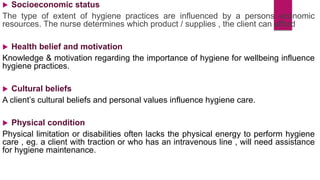  Socioeconomic status
The type of extent of hygiene practices are influenced by a persons economic
resources. The nurse determines which product / supplies , the client can afford
 Health belief and motivation
Knowledge & motivation regarding the importance of hygiene for wellbeing influence
hygiene practices.
 Cultural beliefs
A client’s cultural beliefs and personal values influence hygiene care.
 Physical condition
Physical limitation or disabilities often lacks the physical energy to perform hygiene
care , eg. a client with traction or who has an intravenous line , will need assistance
for hygiene maintenance.
 