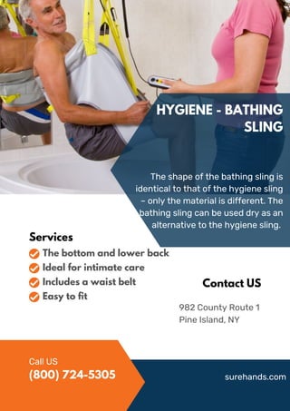 HYGIENE - BATHING
SLING
The shape of the bathing sling is
identical to that of the hygiene sling
– only the material is different. The
bathing sling can be used dry as an
alternative to the hygiene sling.
982 County Route 1
Pine Island, NY
Contact US
Services
The bottom and lower back
Ideal for intimate care
Includes a waist belt
Easy to fit
Call US
surehands.com
(800) 724-5305
 