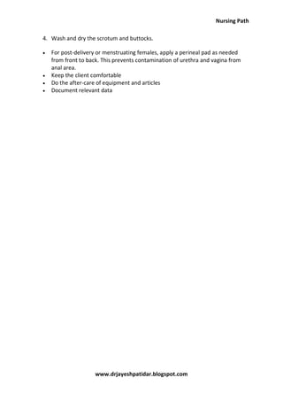 Nursing Path
www.drjayeshpatidar.blogspot.com
4. Wash and dry the scrotum and buttocks.
 For post-delivery or menstruating females, apply a perineal pad as needed
from front to back. This prevents contamination of urethra and vagina from
anal area.
 Keep the client comfortable
 Do the after-care of equipment and articles
 Document relevant data
 