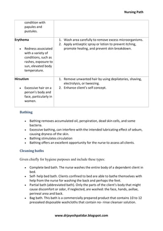 Nursing Path
www.drjayeshpatidar.blogspot.com
condition with
papules and
pustules.
Erythema
 Redness associated
with a variety of
conditions, such as
rashes, exposure to
sun, elevated body
temperature.
1. Wash area carefully to remove excess microorganisms.
2. Apply antiseptic spray or lotion to prevent itching,
promote healing, and prevent skin breakdown.
Hirsutism
 Excessive hair on a
person’s body and
face, particularly in
women.
1. Remove unwanted hair by using depilatories, shaving,
electrolysis, or tweezing.
2. Enhance client’s self concept.
Bathing
 Bathing removes accumulated oil, perspiration, dead skin cells, and some
bacteria.
 Excessive bathing, can interfere with the intended lubricating effect of sebum,
causing dryness of the skin.
 Bathing stimulates circulation
 Bathing offers an excellent opportunity for the nurse to assess all clients.
Cleaning baths
Given chiefly for hygiene purposes and include these types:
 Complete bed bath. The nurse washes the entire body of a dependent client in
bed.
 Self- help bed bath. Clients confined to bed are able to bathe themselves with
help from the nurse for washing the back and perhaps the feet.
 Partial bath (abbreviated bath). Only the parts of the client’s body that might
cause discomfort or odor, if neglected, are washed: the face, hands, axillae,
perineal area and back.
 Bag bath. This bath is a commercially prepared product that contains 10 to 12
presoaked disposable washcloths that contain no- rinse cleanser solution.
 