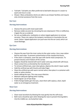 Nursing Path
www.drjayeshpatidar.blogspot.com
 Tub bath. Tub baths are often preferred to bed baths because it is easier to
wash and rinse in a tub.
 Shower. Many ambulatory clients are able to use shower facilities and require
only minimal assistance from the nurse.
Ear Care
Nursing Interventions
 Cleanse the pinna with moist wash cloth
 Remove visible cerumen by retracting the ears downward. If this is ineffective,
irrigate the ear as ordered.
 Do not use bobby pins, toothpicks or cotton-tipped applicators to remove
cerumen. These can rupture the tympanic membrane or traumatize the ear
canal. Cotton- tipped applicators can push wax into the ear canal, which can
cause blockage.
Eye Care
Nursing Interventions
 Cleanse the eyes from the inner cantus to the outer cantus. Use a new cotton
ball for each wipe. To prevent contamination of the nasolacrimal ducts.
 If the client is comatose, cover the ayes with sterile moist compresses. To
prevent dryness and irritation of the cornea.
 Eyeglass should be cleaned with warm water and soap; dried with soft tissue.
 Clean contact lens as directed by the manufacturer
 To remove artificial eyes, wear clean gloves, depress the client’s lower eyelid.
 Hold the artificial eye with thumb and index finger
 Clean the artificial eye with warm normal saline, then place in a container with
water or saline solution.
 Avoid rubbing the eyes. This may cause infection.
 Maintain adequate lighting when reading.
 Avoid regular use of eye drops
 If dirt/ foreign bodies get into eyes, clean them with copious, clean, tepid
water as an emergency treatment.
Nose Care
Nursing Interventions
 Clean nasal secretions by blowing the nose gently into the soft tissue.
 Both nares should be open when blowing the nose to prevent forcing debris
into the middle ear, via Eustachian tube.
 