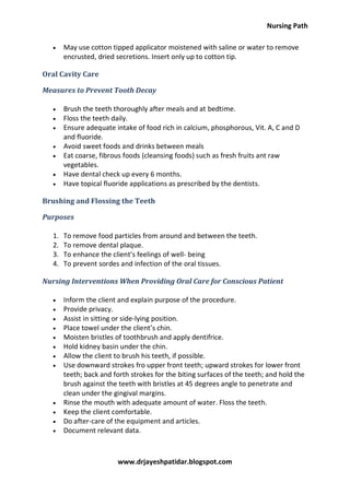 Nursing Path
www.drjayeshpatidar.blogspot.com
 May use cotton tipped applicator moistened with saline or water to remove
encrusted, dried secretions. Insert only up to cotton tip.
Oral Cavity Care
Measures to Prevent Tooth Decay
 Brush the teeth thoroughly after meals and at bedtime.
 Floss the teeth daily.
 Ensure adequate intake of food rich in calcium, phosphorous, Vit. A, C and D
and fluoride.
 Avoid sweet foods and drinks between meals
 Eat coarse, fibrous foods (cleansing foods) such as fresh fruits ant raw
vegetables.
 Have dental check up every 6 months.
 Have topical fluoride applications as prescribed by the dentists.
Brushing and Flossing the Teeth
Purposes
1. To remove food particles from around and between the teeth.
2. To remove dental plaque.
3. To enhance the client’s feelings of well- being
4. To prevent sordes and infection of the oral tissues.
Nursing Interventions When Providing Oral Care for Conscious Patient
 Inform the client and explain purpose of the procedure.
 Provide privacy.
 Assist in sitting or side-lying position.
 Place towel under the client’s chin.
 Moisten bristles of toothbrush and apply dentifrice.
 Hold kidney basin under the chin.
 Allow the client to brush his teeth, if possible.
 Use downward strokes fro upper front teeth; upward strokes for lower front
teeth; back and forth strokes for the biting surfaces of the teeth; and hold the
brush against the teeth with bristles at 45 degrees angle to penetrate and
clean under the gingival margins.
 Rinse the mouth with adequate amount of water. Floss the teeth.
 Keep the client comfortable.
 Do after-care of the equipment and articles.
 Document relevant data.
 