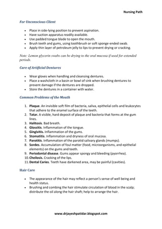 Nursing Path
www.drjayeshpatidar.blogspot.com
For Unconscious Client
 Place in side-lying position to prevent aspiration.
 Have suction apparatus readily available.
 Use padded tongue blade to open the mouth.
 Brush teeth and gums, using toothbrush or soft sponge-ended swab.
 Apply thin layer of petroleum jelly to lips to prevent drying or cracking.
Note: Lemon glycerin swabs can be drying to the oral mucosa if used for extended
periods.
Care of Artificial Dentures
 Wear gloves when handling and cleansing dentures.
 Place a washcloth in a basin or bowl of sink when brushing dentures to
prevent damage if the dentures are dropped.
 Store the dentures in a container with water.
Common Problems of the Mouth
1. Plaque. An invisible soft film of bacteria, saliva, epithelial cells and leukocytes
that adhere to the enamel surface of the teeth.
2. Tatar. A visible, hard deposit of plaque and bacteria that forms at the gum
lines.
3. Halitosis. Bad breath.
4. Glossitis. Inflammation of the tongue.
5. Gingivitis. Inflammation of the gums.
6. Stomatitis. Inflammation and dryness of oral mucosa.
7. Parotitis. Inflammation of the parotid salivary glands (mumps).
8. Sordes. Accumulation of foul matter (food, microorganisms, and epithelial
elements) on the gums and teeth.
9. Periodontal disease. Gums appear spongy and bleeding (pyorrhea).
10.Cheilosis. Cracking of the lips.
11.Dental Caries. Teeth have darkened area, may be painful (cavities).
Hair Care
 The appearance of the hair may reflect a person’s sense of well being and
health status.
 Brushing and combing the hair stimulate circulation of blood in the scalp;
distribute the oil along the hair shaft; help to arrange the hair.
 