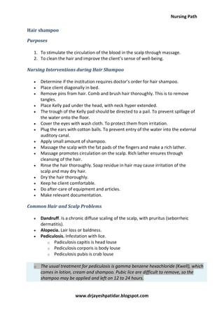 Nursing Path
www.drjayeshpatidar.blogspot.com
Hair shampoo
Purposes
1. To stimulate the circulation of the blood in the scalp through massage.
2. To clean the hair and improve the client’s sense of well-being.
Nursing Interventions during Hair Shampoo
 Determine if the institution requires doctor’s order for hair shampoo.
 Place client diagonally in bed.
 Remove pins from hair. Comb and brush hair thoroughly. This is to remove
tangles.
 Place Kelly pad under the head, with neck hyper extended.
 The trough of the Kelly pad should be directed to a pail. To prevent spillage of
the water onto the floor.
 Cover the eyes with wash cloth. To protect them from irritation.
 Plug the ears with cotton balls. To prevent entry of the water into the external
auditory canal.
 Apply small amount of shampoo.
 Massage the scalp with the fat pads of the fingers and make a rich lather.
 Massage promotes circulation on the scalp. Rich lather ensures through
cleansing of the hair.
 Rinse the hair thoroughly. Soap residue in hair may cause irritation of the
scalp and may dry hair.
 Dry the hair thoroughly.
 Keep he client comfortable.
 Do after-care of equipment and articles.
 Make relevant documentation.
Common Hair and Scalp Problems
 Dandruff. Is a chronic diffuse scaling of the scalp, with pruritus (seborrheic
dermatitis).
 Alopecia. Lair loss or baldness.
 Pediculosis. Infestation with lice.
o Padiculosis capitis is head louse
o Pediculosis corporis is body louse
o Pediculosis pubis is crab louse
o The usual treatment for pediculosis is gamma benzene hexachloride (Kwell), which
comes in lotion, cream and shampoo. Pubic lice are difficult to remove, so the
shampoo may be applied and left on 12 to 24 hours.
 
