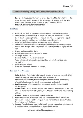 Nursing Path
www.drjayeshpatidar.blogspot.com
o Linens and clothing used by clients should be washed in hot water.
 Scabies. Contagious skin infestation by the itch mite. The characteristic of the
lesion is the burrow produced by the female mite as it penetrates the skin.
The burrows are short, wavy, brown, or black threadlike lesions.
 Hirsutism. Excessive growth of body hair.
Foot Care
 Wash the feet daily, and dry them well especially the interdigital spaces.
 Use warm water for foot soak, to soften the nails and loosen debris under
them. Caution: soaking the feet of diabetic clients is no longer encouraged
because excessive moisture can contribute to skin breakdown.
 Use cream or lotion to moisten the skin and soften calluses.
 Use deodorant sprays or foot powder to prevent or control unpleasant odor
 File toe nails straight across. To prevent nail splitting and tissue injury around
nail.
 Change socks or stocking daily.
 Wear comfortable, well-fitted pair of shoes
 Do not go bare footed
 Exercise the feet to improve circulation
 Avoid using constricting clothing or round garters which may decrease
circulation
 Avoid crossing the legs
 Avoid self-treatment for corns or calluses
Common Foot Problems
1. Callus. Painless, flat, thickened epidermis, a mass of keratotic material. Often
caused by pressure from the shoe on bony prominence.
2. Corn. Keratosis caused by friction and pressure from a shoe. It commonly
affects the fourth and fifth toe. It appears circular and raised.
3. Unpleasant odors. This results from perspiration and its interaction with
microorganism.
4. Plantar warts. Caused by virus papova-virus hominis . They appear on the sole
of the foot and are moderately contagious. They are painful and make walking
difficult.
5. Fissures. Caused by dryness and cracking of the skin.
6. Tinea pedis. Characterized by scaling and cracking of the skin, particularly
between the toes, caused by a fungus. There may be blisters. (also Athlete’s
foot, ringworm of the foot.)
7. Ingrown Toenail. Inward growth of the nail, causing trauma into soft tissues. It
is usually due to trimming the lateral edges of the toenails.
 