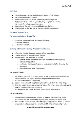 Nursing Path
www.drjayeshpatidar.blogspot.com
Nail Care
 Trim nails straight across, or follow the contour of the fingers.
 File nails to have smooth edges.
 Do not trim nails at the lateral corners to prevent ingrowns.
 Diabetic clients are advised against cutting hangnails or cuticles.
 Ingrown is also called unguis incarnate.
 Separation of the nail from the nail bed is onycholysis.
 Inflammation of the skin fold at the nail margin is paronychia.
Perineal- Genital Care
Purposes of Perineal-Genital Care
1. To remove normal perineal secretions and odor.
2. To prevent infection.
3. To promote comfort.
Nursing Intervention during Perineal- Genital Care
 Inform the client and explain purpose of the procedure.
 Provide privacy. To maintain client dignity.
 Position and drape the client as follows:
o Female: dorsal recumbent position; drape the client diagonally.
o Male: supine position
o For female clients, use forceps to hold cotton balls for cleansing the
perineum.
o For male clients, wear clean gloves.
For Female Clients
1. Use anterior to posterior (front to back) stroke to prevent contamination of
urethral meatus and vagina with microorganisms from the anus.
2. Use one cotton ball for each stroke.
3. Cleanse perineum with soap/ antiseptic solution. Include the inner thigh.
4. Rinse the area with copious amount of water. To remove soap adequately and
prevent irritation of the perineal area.
5. Dry perineum thoroughly. Moisture supports microbial growth.
For Male Clients
1. Wash and dry penis using firm strokes, to prevent erection of the penis.
2. Use circular motion, from the tip of glans penis towards the penile shaft.
3. If the client is uncircumcised, retract the prepuce (foreskin). This is to remove
smegma that collects under the foreskin and facilitates bacterial growth.
 