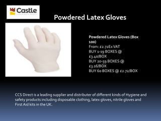 Powdered Latex Gloves (Box
100)
From: £2.72ExVAT
BUY 1-19 BOXES @
£3.40/BOX
BUY 20-59 BOXES @
£3.16/BOX
BUY 60 BOXES @ £2.72/BOX
Powdered Latex Gloves
CCS Direct is a leading supplier and distributer of different kinds of Hygiene and
safety products including disposable clothing, latex gloves, nitrile gloves and
First Aid kits in the UK.
 