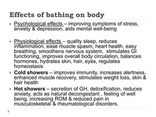 Effects of bathing on body
 Psychological effects – improving symptoms of stress,
anxiety & depression, aids mental well-being
 Physiological effects – quality sleep, reduces
inflammation, ease muscle spasm, heart health, easy
breathing, smoothens nervous system, stimulates GI
functioning, improves overall body circulation, balances
hormones, hydrates skin, hair, eyes, regulates
homeostasis
 Cold showers – improves immunity, increases alertness,
enhanced muscle recovery, stimulates weight loss, skin &
hair health
 Hot showers – secretion of GH, detoxification, reduces
anxiety, acts as natural decongestant , feeling of well
being, increasing ROM & reduced pain in
musculoskeletal & rheumatological disorders.
 