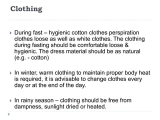 Clothing
 During fast – hygienic cotton clothes perspiration
clothes loose as well as white clothes. The clothing
during fasting should be comfortable loose &
hygienic. The dress material should be as natural
(e.g. - cotton)
 In winter, warm clothing to maintain proper body heat
is required, it is advisable to change clothes every
day or at the end of the day.
 In rainy season – clothing should be free from
dampness, sunlight dried or heated.
 