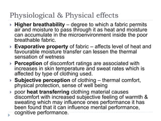 Physiological & Physical effects
 Higher breathability – degree to which a fabric permits
air and moisture to pass through it as heat and moisture
can accumulate in the microenvironment inside the poor
breathable fabric.
 Evaporative property of fabric – affects level of heat and
favourable moisture transfer can lessen the thermal
sensation of wetness
 Perception of discomfort ratings are associated with
increases in skin temperature and sweat rates which is
affected by type of clothing used.
 Subjective perception of clothing – thermal comfort,
physical protection, sense of well being
 poor heat transferring clothing material causes
discomfort with increased subjective feeling of warmth &
sweating which may influence ones performance it has
been found that it can influence mental performance,
cognitive performance.
 
