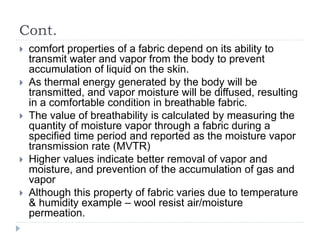 Cont.
 comfort properties of a fabric depend on its ability to
transmit water and vapor from the body to prevent
accumulation of liquid on the skin.
 As thermal energy generated by the body will be
transmitted, and vapor moisture will be diffused, resulting
in a comfortable condition in breathable fabric.
 The value of breathability is calculated by measuring the
quantity of moisture vapor through a fabric during a
specified time period and reported as the moisture vapor
transmission rate (MVTR)
 Higher values indicate better removal of vapor and
moisture, and prevention of the accumulation of gas and
vapor
 Although this property of fabric varies due to temperature
& humidity example – wool resist air/moisture
permeation.
 
