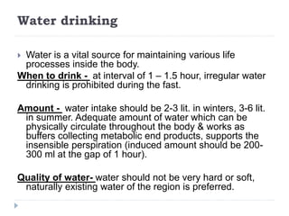 Water drinking
 Water is a vital source for maintaining various life
processes inside the body.
When to drink - at interval of 1 – 1.5 hour, irregular water
drinking is prohibited during the fast.
Amount - water intake should be 2-3 lit. in winters, 3-6 lit.
in summer. Adequate amount of water which can be
physically circulate throughout the body & works as
buffers collecting metabolic end products, supports the
insensible perspiration (induced amount should be 200-
300 ml at the gap of 1 hour).
Quality of water- water should not be very hard or soft,
naturally existing water of the region is preferred.
 