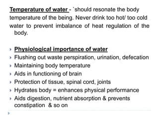 Temperature of water - `should resonate the body
temperature of the being. Never drink too hot/ too cold
water to prevent imbalance of heat regulation of the
body.
 Physiological importance of water
 Flushing out waste perspiration, urination, defecation
 Maintaining body temperature
 Aids in functioning of brain
 Protection of tissue, spinal cord, joints
 Hydrates body = enhances physical performance
 Aids digestion, nutrient absorption & prevents
constipation & so on
 