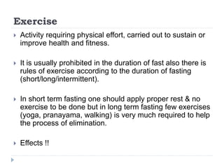 Exercise
 Activity requiring physical effort, carried out to sustain or
improve health and fitness.
 It is usually prohibited in the duration of fast also there is
rules of exercise according to the duration of fasting
(short/long/intermittent).
 In short term fasting one should apply proper rest & no
exercise to be done but in long term fasting few exercises
(yoga, pranayama, walking) is very much required to help
the process of elimination.
 Effects !!
 