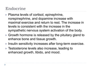 Endocrine
 Plasma levels of cortisol, epinephrine,
norepinephrine, and dopamine increase with
maximal exercise and return to rest. The increase in
levels is consistent with the increase in the
sympathetic nervous system activation of the body.
 Growth hormone is released by the pituitary gland to
enhance bone and tissue growth.
 Insulin sensitivity increases after long-term exercise.
 Testosterone levels also increase, leading to
enhanced growth, libido, and mood.
 