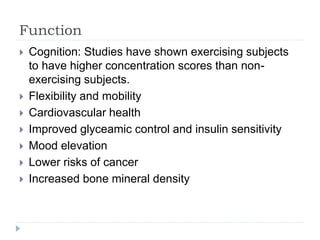Function
 Cognition: Studies have shown exercising subjects
to have higher concentration scores than non-
exercising subjects.
 Flexibility and mobility
 Cardiovascular health
 Improved glyceamic control and insulin sensitivity
 Mood elevation
 Lower risks of cancer
 Increased bone mineral density
 