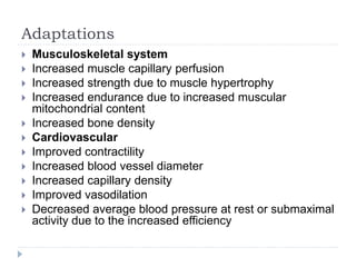 Adaptations
 Musculoskeletal system
 Increased muscle capillary perfusion
 Increased strength due to muscle hypertrophy
 Increased endurance due to increased muscular
mitochondrial content
 Increased bone density
 Cardiovascular
 Improved contractility
 Increased blood vessel diameter
 Increased capillary density
 Improved vasodilation
 Decreased average blood pressure at rest or submaximal
activity due to the increased efficiency
 