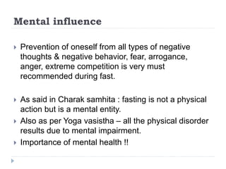 Mental influence
 Prevention of oneself from all types of negative
thoughts & negative behavior, fear, arrogance,
anger, extreme competition is very must
recommended during fast.
 As said in Charak samhita : fasting is not a physical
action but is a mental entity.
 Also as per Yoga vasistha – all the physical disorder
results due to mental impairment.
 Importance of mental health !!
 