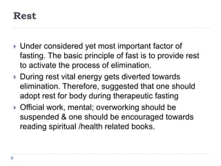 Rest
 Under considered yet most important factor of
fasting. The basic principle of fast is to provide rest
to activate the process of elimination.
 During rest vital energy gets diverted towards
elimination. Therefore, suggested that one should
adopt rest for body during therapeutic fasting
 Official work, mental; overworking should be
suspended & one should be encouraged towards
reading spiritual /health related books.
 