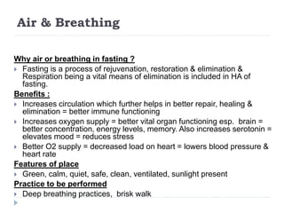 Air & Breathing
Why air or breathing in fasting ?
 Fasting is a process of rejuvenation, restoration & elimination &
Respiration being a vital means of elimination is included in HA of
fasting.
Benefits :
 Increases circulation which further helps in better repair, healing &
elimination = better immune functioning
 Increases oxygen supply = better vital organ functioning esp. brain =
better concentration, energy levels, memory. Also increases serotonin =
elevates mood = reduces stress
 Better O2 supply = decreased load on heart = lowers blood pressure &
heart rate
Features of place
 Green, calm, quiet, safe, clean, ventilated, sunlight present
Practice to be performed
 Deep breathing practices, brisk walk
 