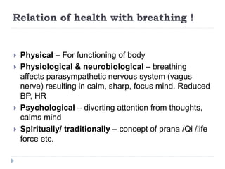 Relation of health with breathing !
 Physical – For functioning of body
 Physiological & neurobiological – breathing
affects parasympathetic nervous system (vagus
nerve) resulting in calm, sharp, focus mind. Reduced
BP, HR
 Psychological – diverting attention from thoughts,
calms mind
 Spiritually/ traditionally – concept of prana /Qi /life
force etc.
 