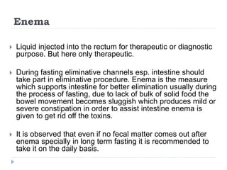 Enema
 Liquid injected into the rectum for therapeutic or diagnostic
purpose. But here only therapeutic.
 During fasting eliminative channels esp. intestine should
take part in eliminative procedure. Enema is the measure
which supports intestine for better elimination usually during
the process of fasting, due to lack of bulk of solid food the
bowel movement becomes sluggish which produces mild or
severe constipation in order to assist intestine enema is
given to get rid off the toxins.
 It is observed that even if no fecal matter comes out after
enema specially in long term fasting it is recommended to
take it on the daily basis.
 