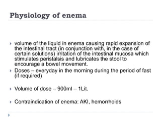 Physiology of enema
 volume of the liquid in enema causing rapid expansion of
the intestinal tract (in conjunction with, in the case of
certain solutions) irritation of the intestinal mucosa which
stimulates peristalsis and lubricates the stool to
encourage a bowel movement.
 Doses – everyday in the morning during the period of fast
(if required)
 Volume of dose – 900ml – 1Lit.
 Contraindication of enema: AKI, hemorrhoids
 