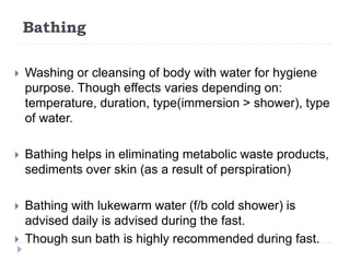Bathing
 Washing or cleansing of body with water for hygiene
purpose. Though effects varies depending on:
temperature, duration, type(immersion > shower), type
of water.
 Bathing helps in eliminating metabolic waste products,
sediments over skin (as a result of perspiration)
 Bathing with lukewarm water (f/b cold shower) is
advised daily is advised during the fast.
 Though sun bath is highly recommended during fast.
 