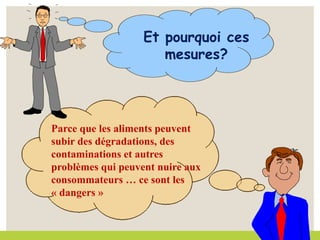 Et pourquoi ces
mesures?
Parce que les aliments peuvent
subir des dégradations, des
contaminations et autres
problèmes qui peuvent nuire aux
consommateurs … ce sont les
« dangers »
 
