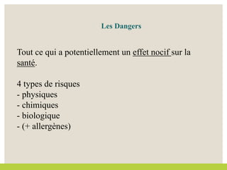 Tout ce qui a potentiellement un effet nocif sur la
santé.
4 types de risques
- physiques
- chimiques
- biologique
- (+ allergènes)
Les Dangers
 