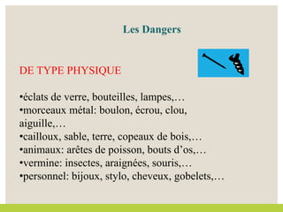 DE TYPE PHYSIQUE
•éclats de verre, bouteilles, lampes,…
•morceaux métal: boulon, écrou, clou,
aiguille,…
•cailloux, sable, terre, copeaux de bois,…
•animaux: arêtes de poisson, bouts d’os,…
•vermine: insectes, araignées, souris,…
•personnel: bijoux, stylo, cheveux, gobelets,…
Les Dangers
 